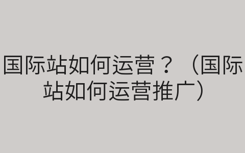 國(guó)際站如何運(yùn)營(yíng)？（國(guó)際站如何運(yùn)營(yíng)推廣）