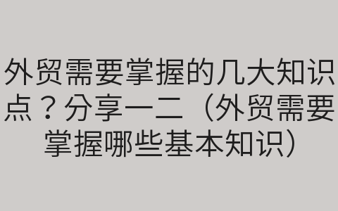 外貿(mào)需要掌握的幾大知識點？分享一二（外貿(mào)需要掌握哪些基本知識）