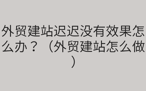 外貿(mào)建站遲遲沒有效果怎么辦？（外貿(mào)建站怎么做）