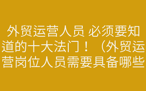 外貿(mào)運(yùn)營人員 必須要知道的十大法門！（外貿(mào)運(yùn)營崗位人員需要具備哪些知識與能力）