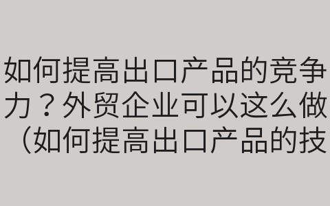 如何提高出口產(chǎn)品的競爭力？外貿(mào)企業(yè)可以這么做（如何提高出口產(chǎn)品的技術(shù)含量）